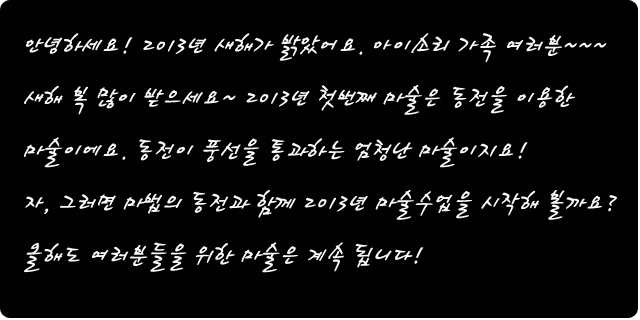 안녕하세요! 2013년 새해가 밝았어요. 아이소리 가족 여러분~~~ 새해 복 많이 받으세요~ 2013년 첫번째 마술은 동전을 이용한 마술이에요. 동전이 풍선을 통과하는 엄청난 마술이지요! 자, 그러면 마법의 동전과 함께 2013년 마술수업을 시작해 볼까요? 올해도 여러분들을 위한 마술은 계속 됩니다! 